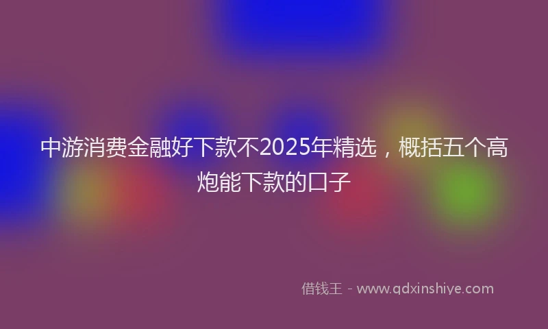 中游消费金融好下款不2025年精选，概括五个高炮能下款的口子