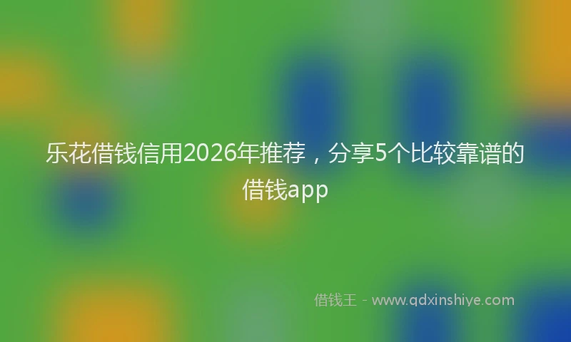 乐花借钱信用2026年推荐，分享5个比较靠谱的借钱app