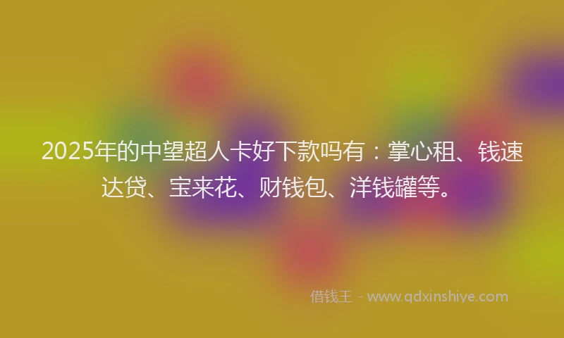 2025年的中望超人卡好下款吗有：掌心租、钱速达贷、宝来花、财钱包、洋钱罐等。