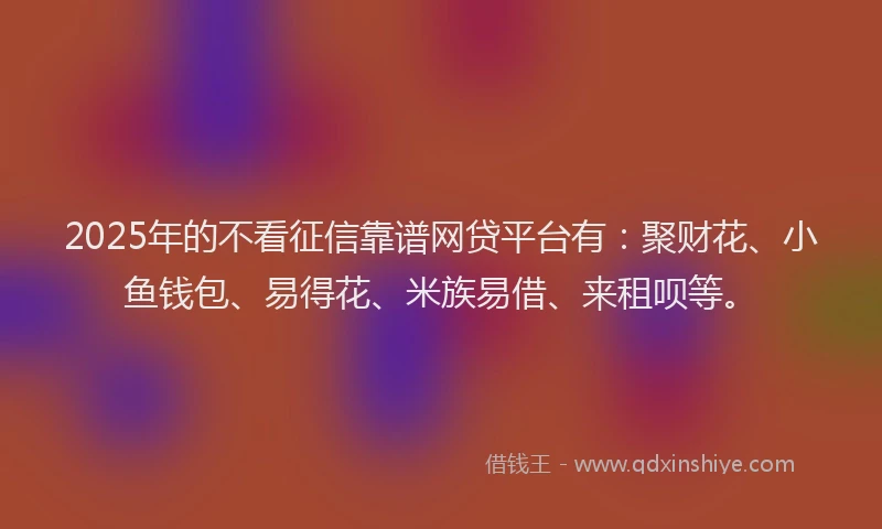 2025年的不看征信靠谱网贷平台有:聚财花、小鱼钱包、易得花、米族易借、来租呗等。