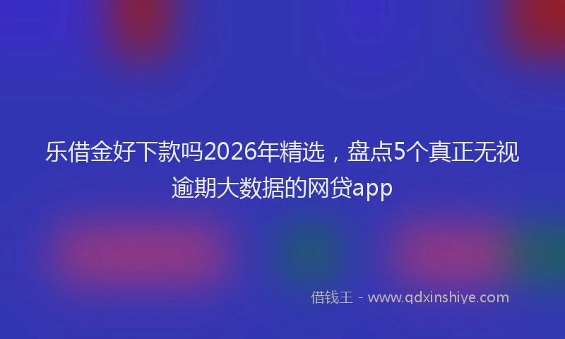 乐借金好下款吗2026年精选,盘点5个真正无视逾期大数据的网贷app