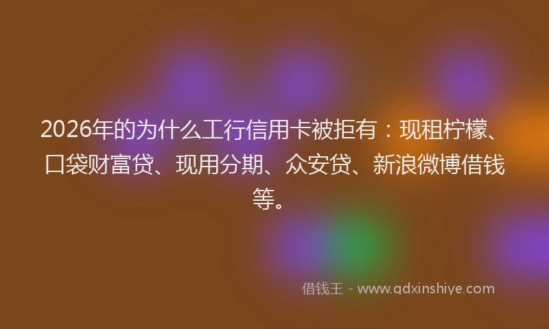 2026年的为什么工行信用卡被拒有：现租柠檬、口袋财富贷、现用分期、众安贷、新浪微博借钱等。