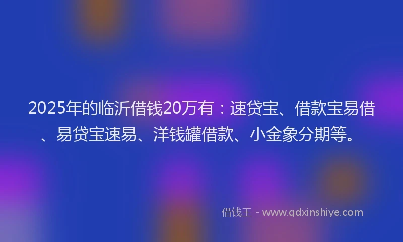 2025年的临沂借钱20万有：速贷宝、借款宝易借、易贷宝速易、洋钱罐借款、小金象分期等。