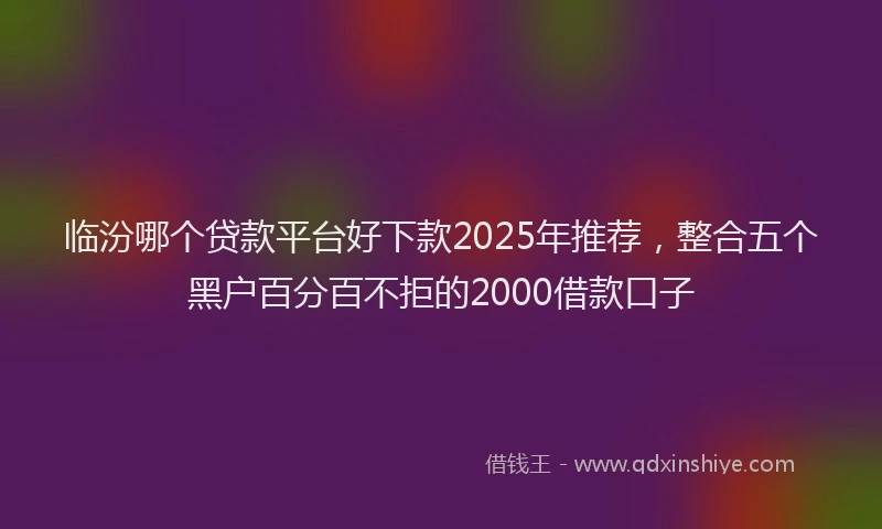 临汾哪个贷款平台好下款2025年推荐，整合五个黑户百分百不拒的2000借款口子