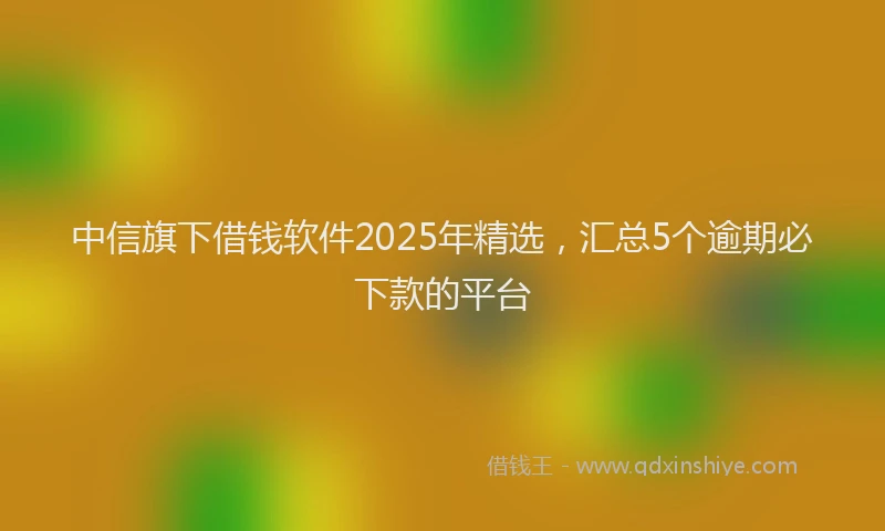 中信旗下借钱软件2025年精选,汇总5个逾期必下款的平台