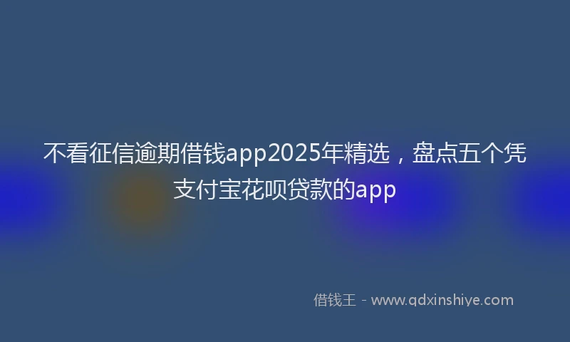 不看征信逾期借钱app2025年精选,盘点五个凭支付宝花呗贷款的app