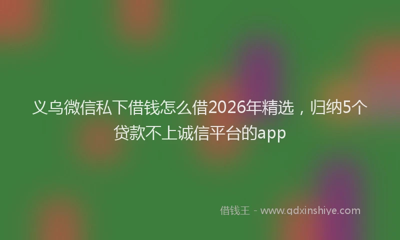 义乌微信私下借钱怎么借2026年精选，归纳5个贷款不上诚信平台的app