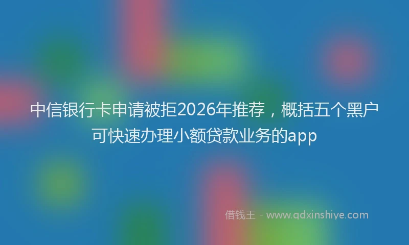中信银行卡申请被拒2026年推荐，概括五个黑户可快速办理小额贷款业务的app