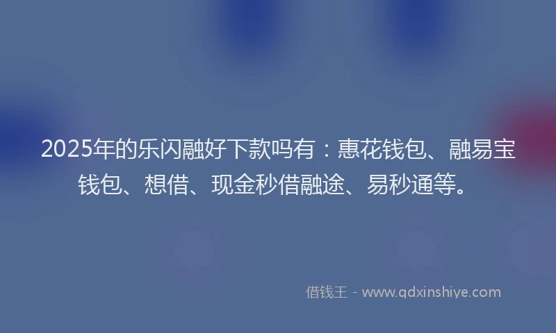 2025年的乐闪融好下款吗有:惠花钱包、融易宝钱包、想借、现金秒借融途、易秒通等。