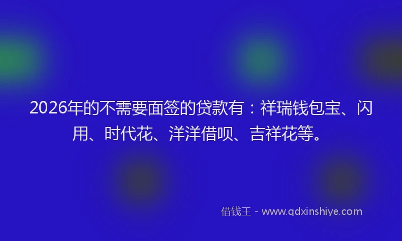 2026年的不需要面签的贷款有：祥瑞钱包宝、闪用、时代花、洋洋借呗、吉祥花等。