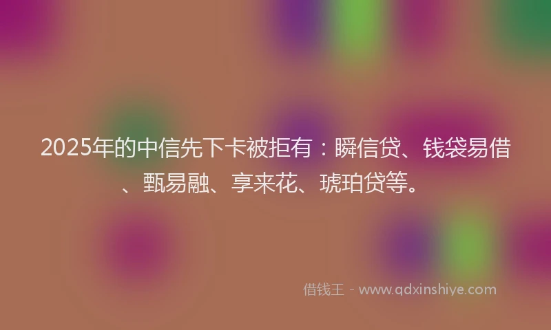 2025年的中信先下卡被拒有：瞬信贷、钱袋易借、甄易融、享来花、琥珀贷等。
