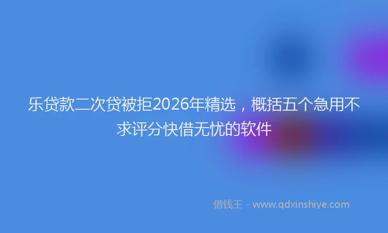 乐贷款二次贷被拒2026年精选，概括五个急用不求评分快借无忧的软件