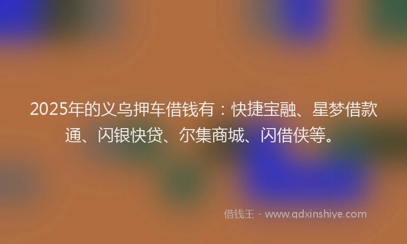 2025年的义乌押车借钱有:快捷宝融、星梦借款通、闪银快贷、尔集商城、闪借侠等。