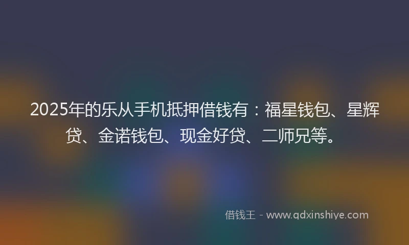 2025年的乐从手机抵押借钱有:福星钱包、星辉贷、金诺钱包、现金好贷、二师兄等。