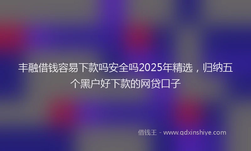 丰融借钱容易下款吗安全吗2025年精选，归纳五个黑户好下款的网贷口子
