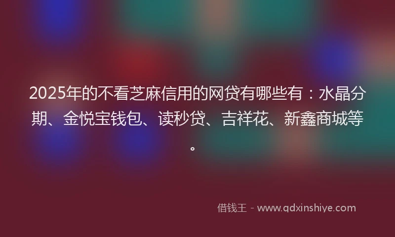 2025年的不看芝麻信用的网贷有哪些有：水晶分期、金悦宝钱包、读秒贷、吉祥花、新鑫商城等。