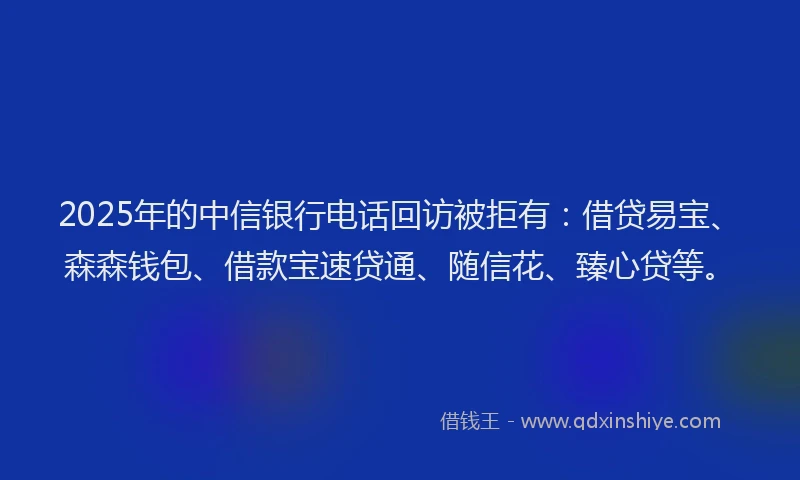 2025年的中信银行电话回访被拒有：借贷易宝、森森钱包、借款宝速贷通、随信花、臻心贷等。