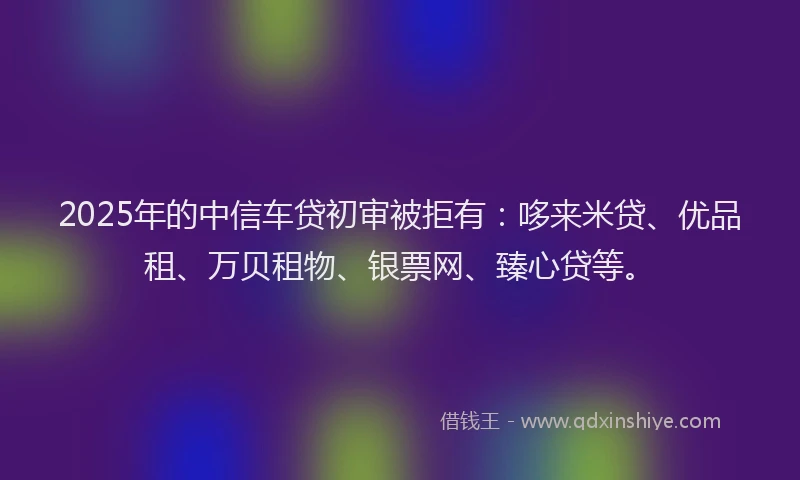 2025年的中信车贷初审被拒有：哆来米贷、优品租、万贝租物、银票网、臻心贷等。