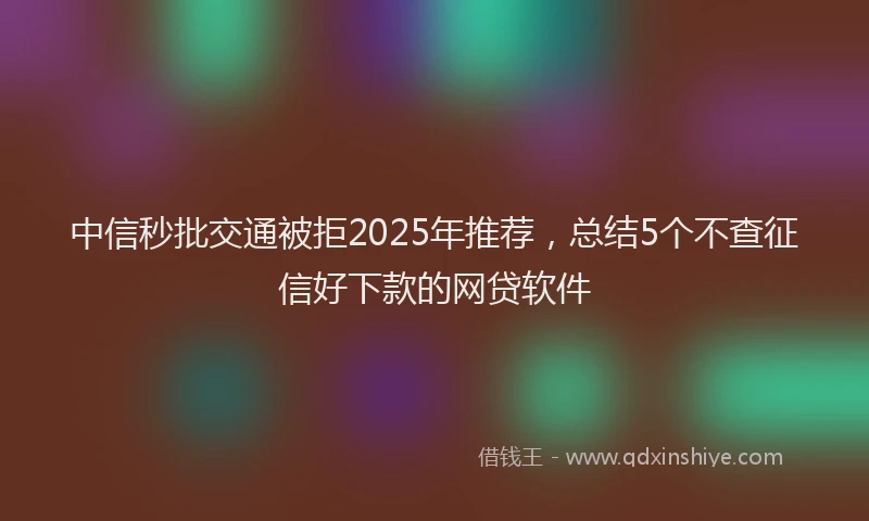 中信秒批交通被拒2025年推荐，总结5个不查征信好下款的网贷软件