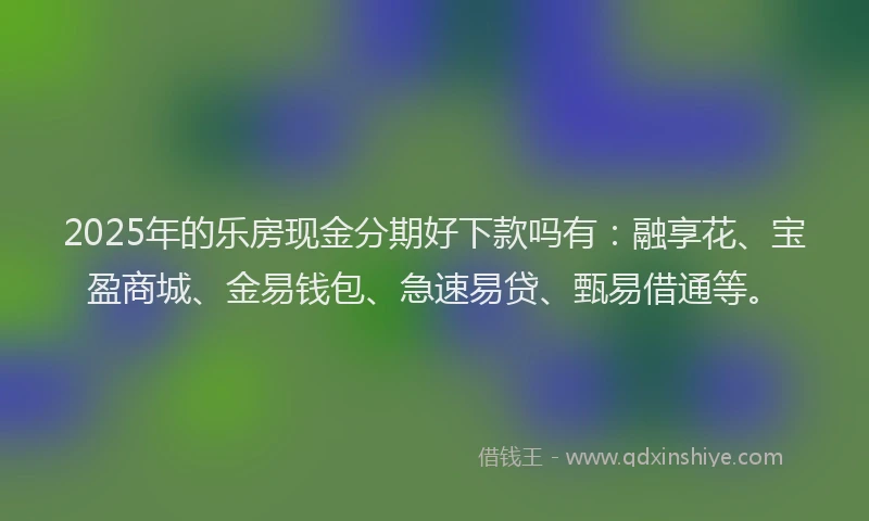 2025年的乐房现金分期好下款吗有：融享花、宝盈商城、金易钱包、急速易贷、甄易借通等。