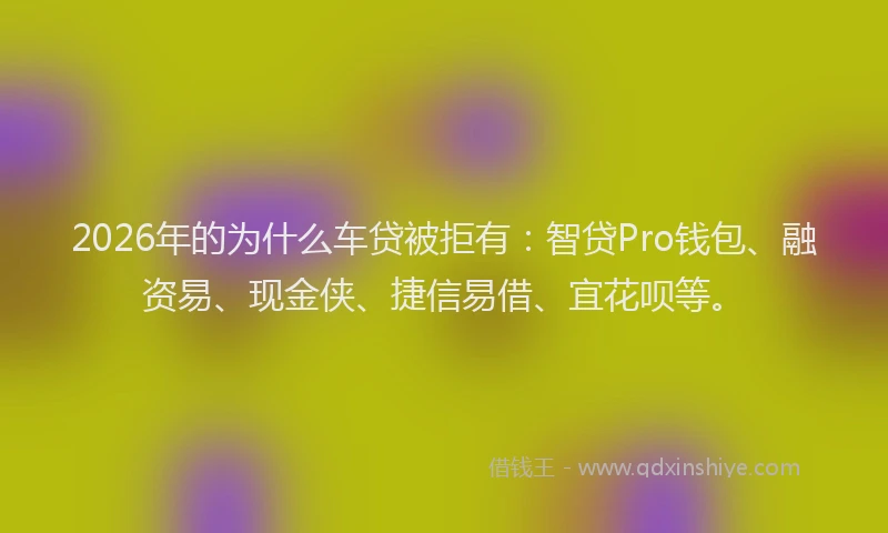 2026年的为什么车贷被拒有：智贷Pro钱包、融资易、现金侠、捷信易借、宜花呗等。