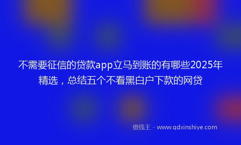 不需要征信的贷款app立马到账的有哪些2025年精选,总结五个不看黑白户下款的网贷