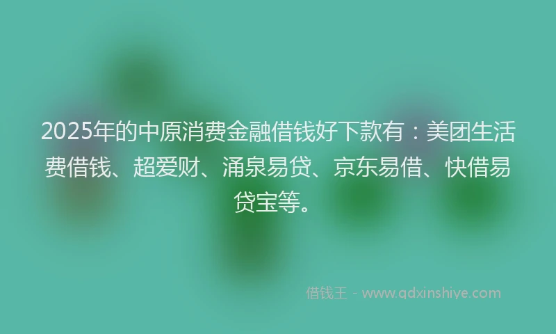 2025年的中原消费金融借钱好下款有：美团生活费借钱、超爱财、涌泉易贷、京东易借、快借易贷宝等。