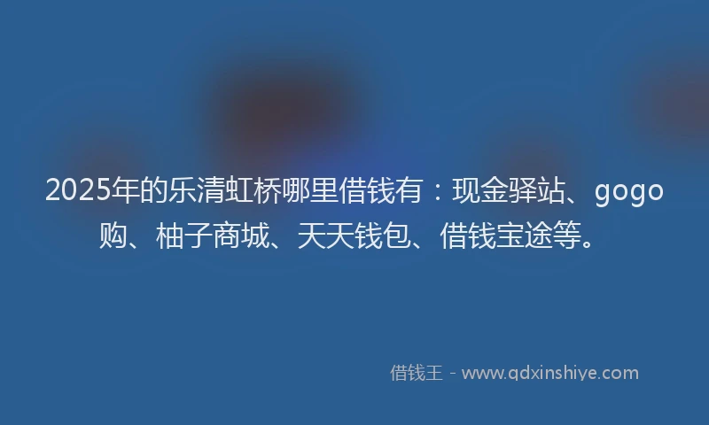 2025年的乐清虹桥哪里借钱有:现金驿站、gogo购、柚子商城、天天钱包、借钱宝途等。