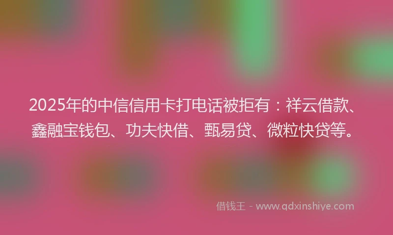 2025年的中信信用卡打电话被拒有：祥云借款、鑫融宝钱包、功夫快借、甄易贷、微粒快贷等。