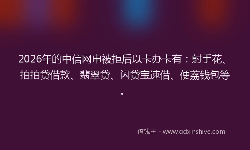 2026年的中信网申被拒后以卡办卡有：射手花、拍拍贷借款、翡翠贷、闪贷宝速借、便荔钱包等。