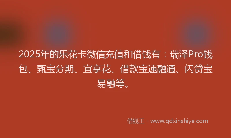 2025年的乐花卡微信充值和借钱有：瑞泽Pro钱包、甄宝分期、宜享花、借款宝速融通、闪贷宝易融等。