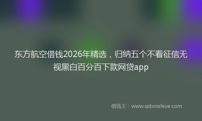 东方航空借钱2026年精选，归纳五个不看征信无视黑白百分百下款网贷app