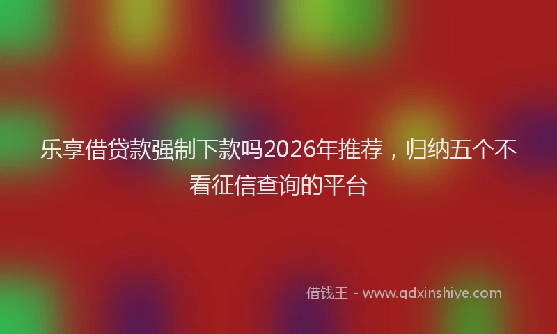 乐享借贷款强制下款吗2026年推荐，归纳五个不看征信查询的平台