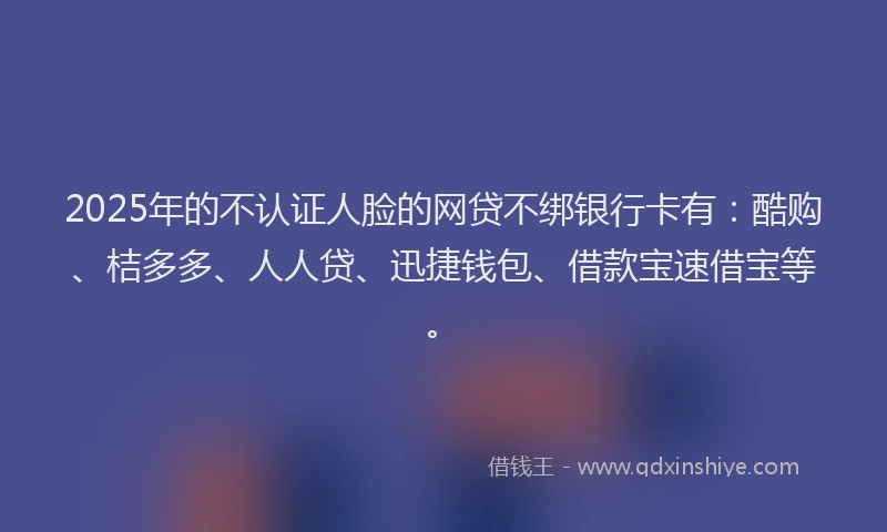 2025年的不认证人脸的网贷不绑银行卡有：酷购、桔多多、人人贷、迅捷钱包、借款宝速借宝等。