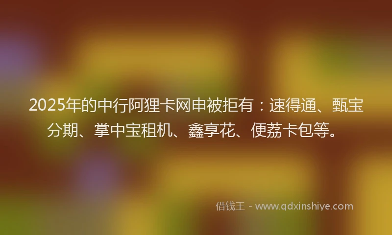 2025年的中行阿狸卡网申被拒有：速得通、甄宝分期、掌中宝租机、鑫享花、便荔卡包等。