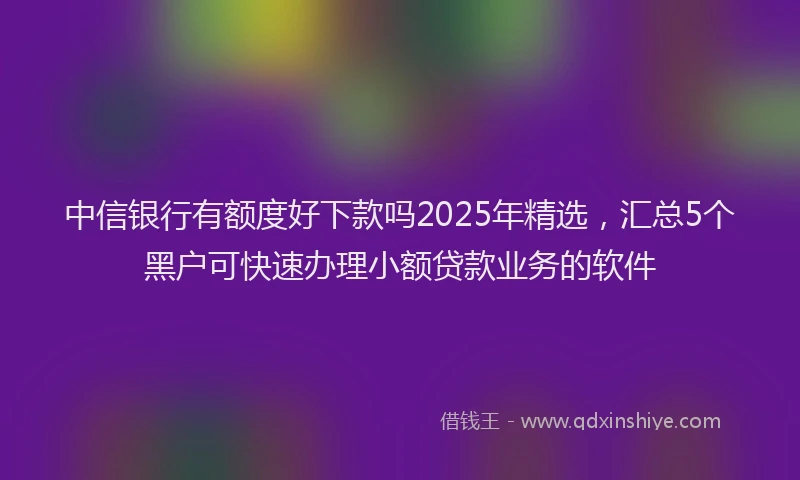 中信银行有额度好下款吗2025年精选，汇总5个黑户可快速办理小额贷款业务的软件