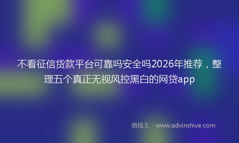 不看征信货款平台可靠吗安全吗2026年推荐，整理五个真正无视风控黑白的网贷app