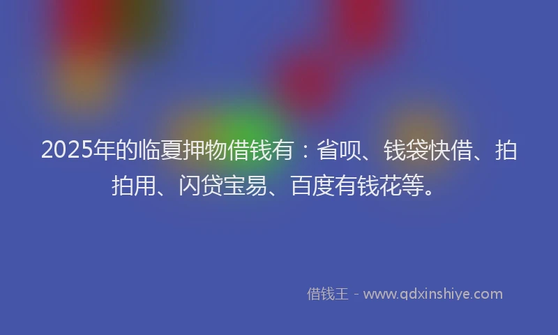 2025年的临夏押物借钱有：省呗、钱袋快借、拍拍用、闪贷宝易、百度有钱花等。