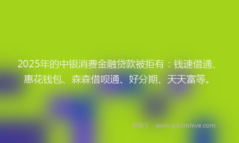2025年的中银消费金融贷款被拒有：钱速借通、惠花钱包、森森借呗通、好分期、天天富等。