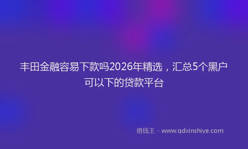 丰田金融容易下款吗2026年精选，汇总5个黑户可以下的贷款平台