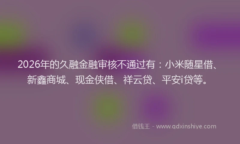 2026年的久融金融审核不通过有：小米随星借、新鑫商城、现金侠借、祥云贷、平安i贷等。