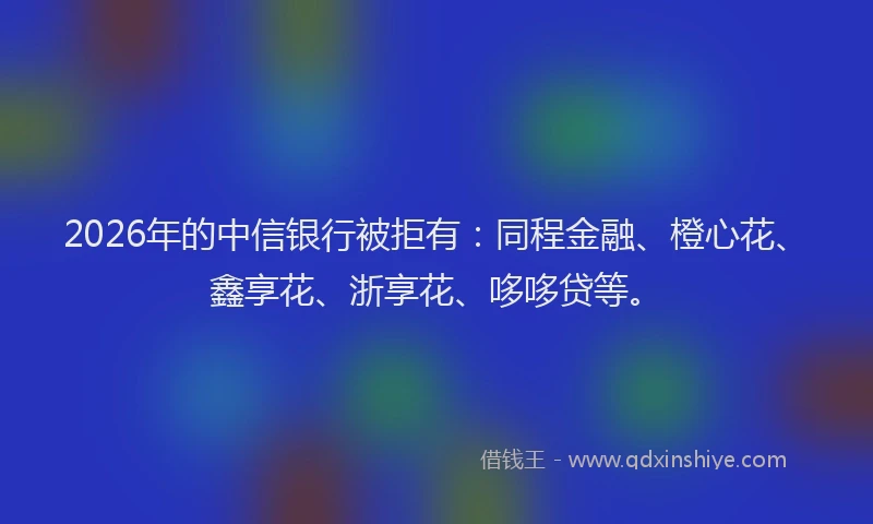 2026年的中信银行被拒有:同程金融、橙心花、鑫享花、浙享花、哆哆贷等。