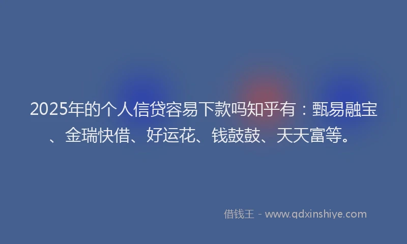2025年的个人信贷容易下款吗知乎有：甄易融宝、金瑞快借、好运花、钱鼓鼓、天天富等。