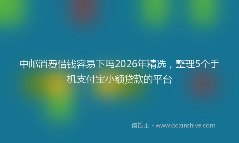 中邮消费借钱容易下吗2026年精选，整理5个手机支付宝小额贷款的平台
