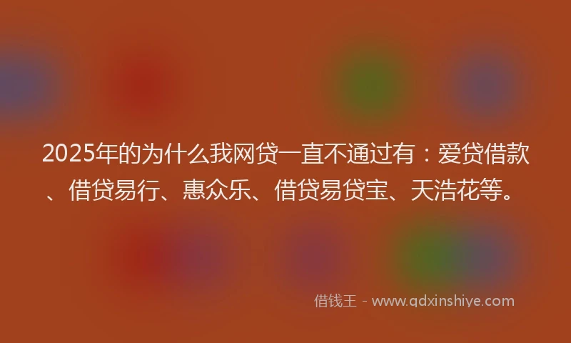 2025年的为什么我网贷一直不通过有：爱贷借款、借贷易行、惠众乐、借贷易贷宝、天浩花等。