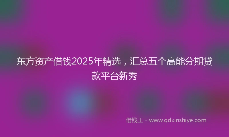 东方资产借钱2025年精选，汇总五个高能分期贷款平台新秀