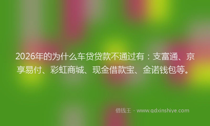 2026年的为什么车贷贷款不通过有：支富通、京享易付、彩虹商城、现金借款宝、金诺钱包等。