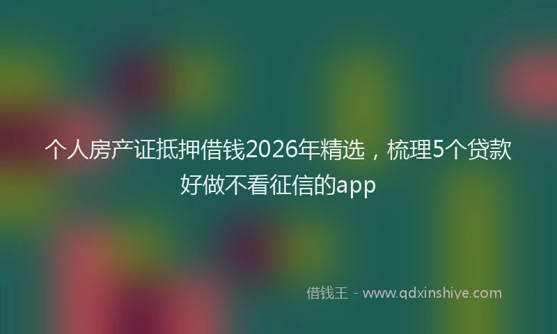 个人房产证抵押借钱2026年精选，梳理5个贷款好做不看征信的app