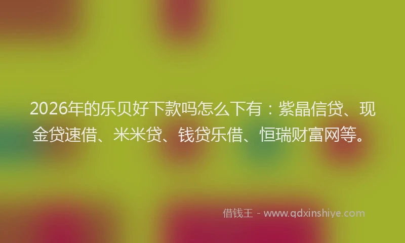 2026年的乐贝好下款吗怎么下有：紫晶信贷、现金贷速借、米米贷、钱贷乐借、恒瑞财富网等。