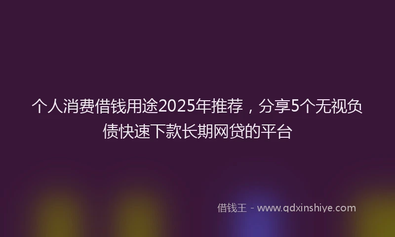 个人消费借钱用途2025年推荐,分享5个无视负债快速下款长期网贷的平台